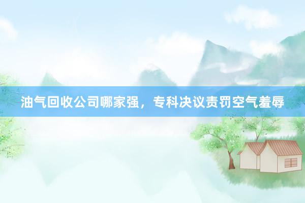 油气回收公司哪家强，专科决议责罚空气羞辱