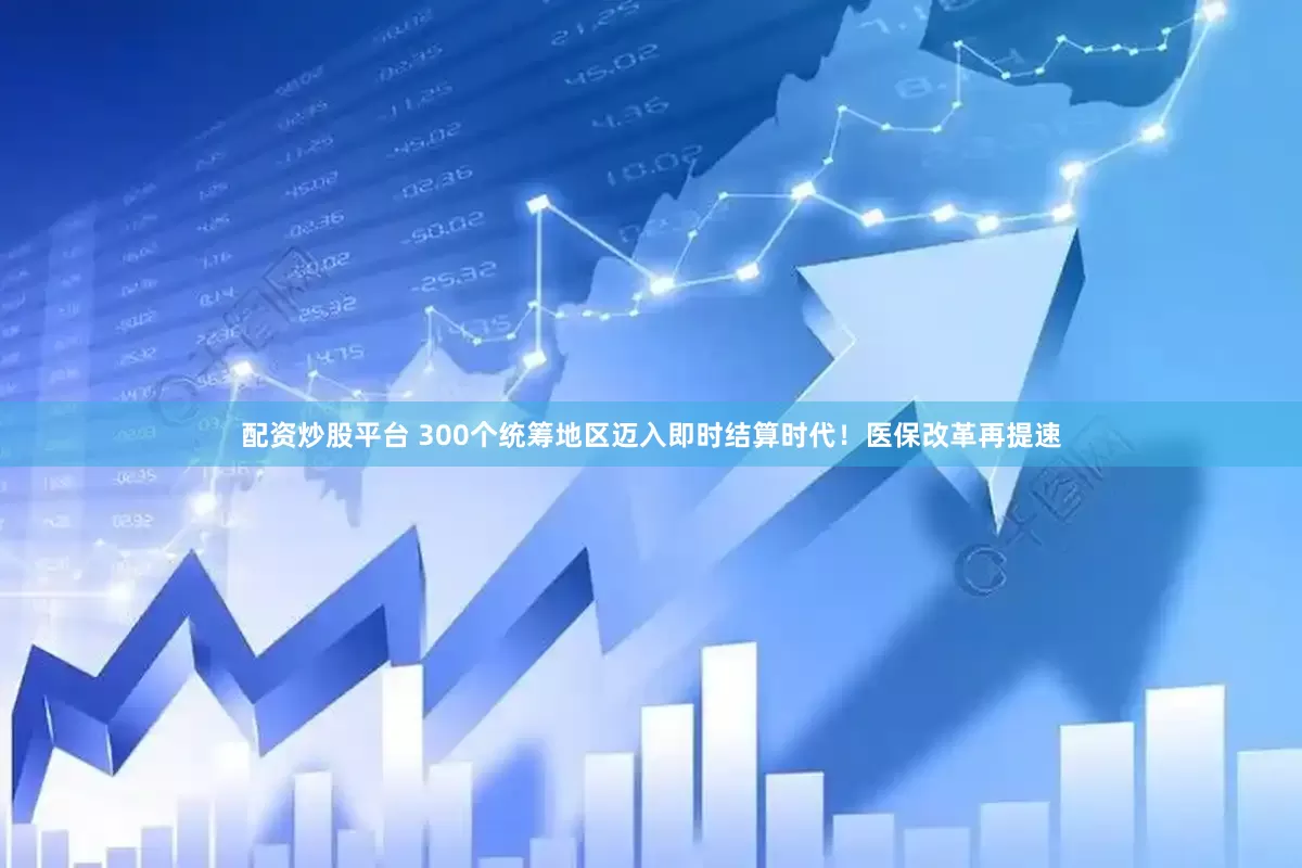 配资炒股平台 300个统筹地区迈入即时结算时代！医保改革再提速