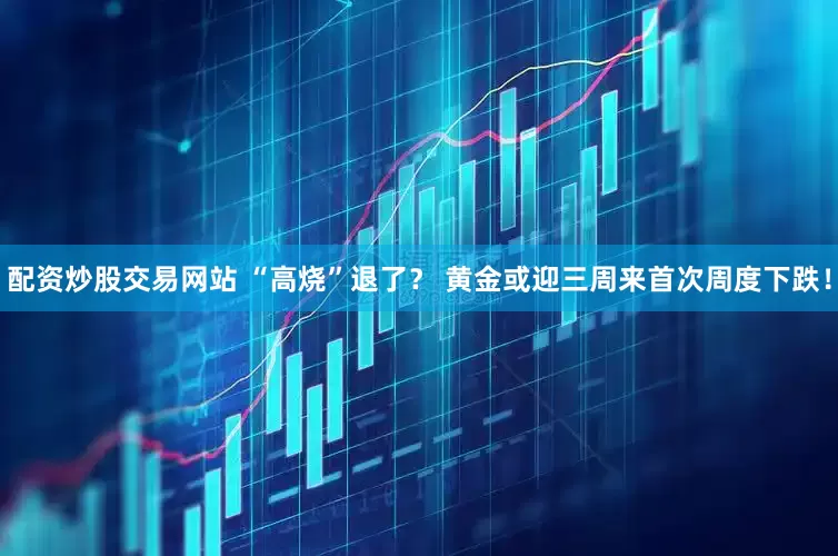 配资炒股交易网站 “高烧”退了？ 黄金或迎三周来首次周度下跌！