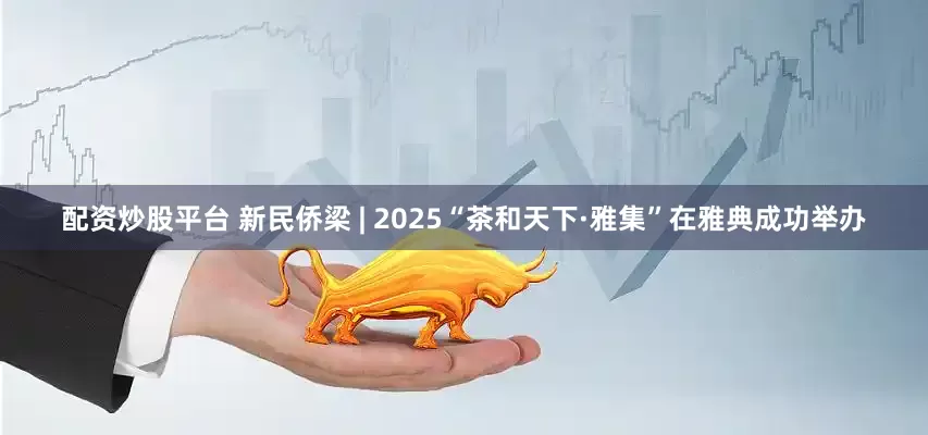 配资炒股平台 新民侨梁 | 2025“茶和天下·雅集”在雅典成功举办
