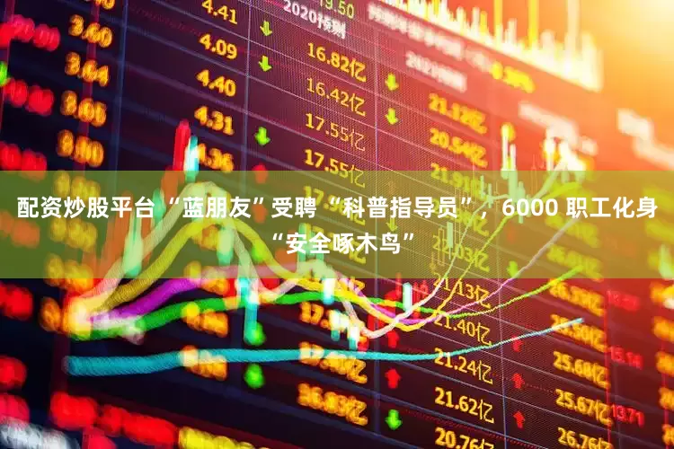 配资炒股平台 “蓝朋友”受聘 “科普指导员”，6000 职工化身 “安全啄木鸟”