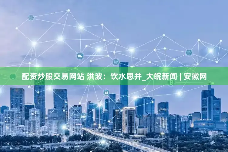 配资炒股交易网站 洪波：饮水思井_大皖新闻 | 安徽网