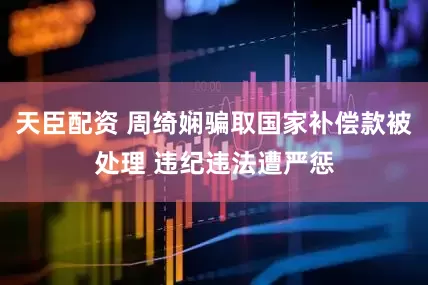 天臣配资 周绮娴骗取国家补偿款被处理 违纪违法遭严惩