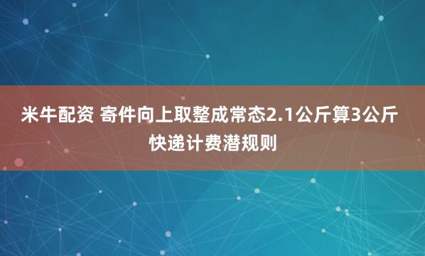 米牛配资 寄件向上取整成常态2.1公斤算3公斤 快递计费潜规则