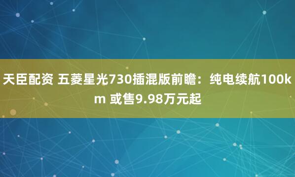 天臣配资 五菱星光730插混版前瞻：纯电续航100km 或售9.98万元起