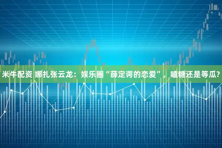 米牛配资 娜扎张云龙：娱乐圈“薛定谔的恋爱”，嗑糖还是等瓜?